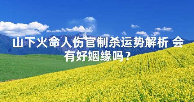 山下火命人伤官制杀运势解析 会有好姻缘吗？